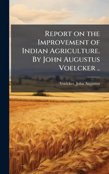 Report on the Improvement of Indian Agriculture. By John Augustus Voelcker ..