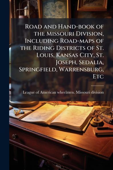 Road and Hand-book of the Missouri Division Including Road-maps of the Riding Districts of St. Louis Kansas City St. Joseph Sedalia Springfield Warrensburg Etc