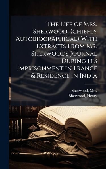 Life of Mrs. Sherwood (chiefly Autobiographical) With Extracts From Mr. Sherwoods Journal During his Imprisonment in France & Residence in India