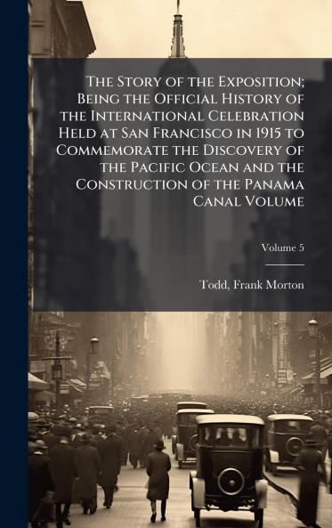 Story of the Exposition; Being the Official History of the International Celebration Held at San Francisco in 1915 to Commemorate the Discovery of the Pacific Ocean and the Construction of the Panama Canal Volume