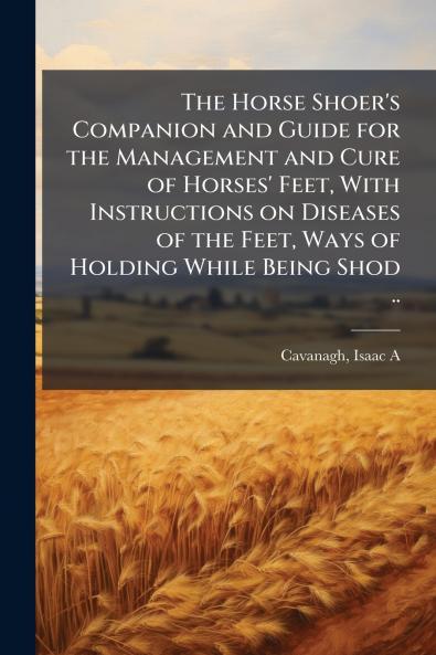 The Horse Shoer's Companion and Guide for the Management and Cure of Horses' Feet With Instructions on Diseases of the Feet Ways of Holding While Being Shod ..