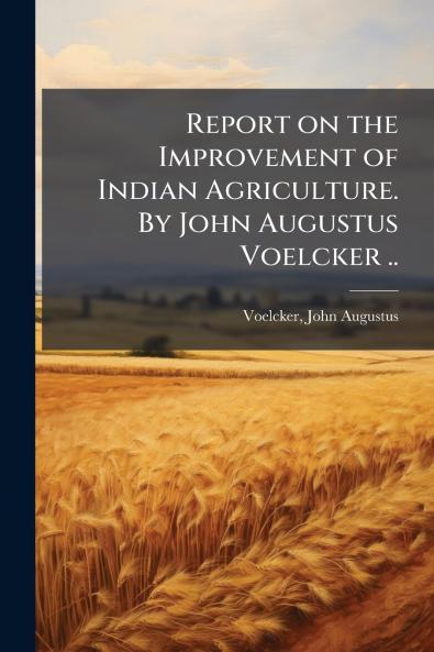 Report on the Improvement of Indian Agriculture. By John Augustus Voelcker ..