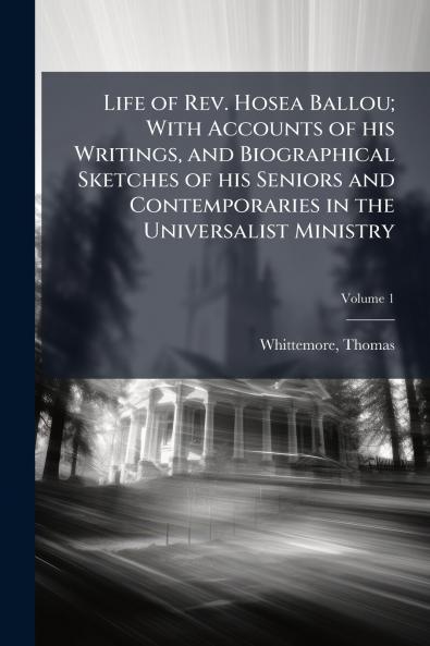 Life of Rev. Hosea Ballou; With Accounts of his Writings and Biographical Sketches of his Seniors and Contemporaries in the Universalist Ministry