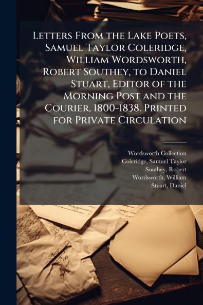 Letters From the Lake Poets Samuel Taylor Coleridge William Wordsworth Robert Southey to Daniel Stuart Editor of the Morning Post and the Courier 1800-1838. Printed for Private Circulation