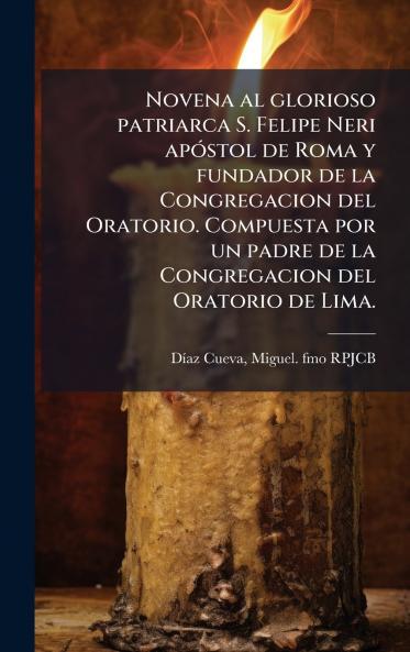 Novena al glorioso patriarca S. Felipe Neri apÃ³stol de Roma y fundador de la Congregacion del Oratorio. Compuesta por un padre de la Congregacion del Oratorio de Lima.