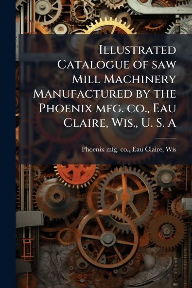 Illustrated Catalogue of saw Mill Machinery Manufactured by the Phoenix mfg. co. Eau Claire Wis. U. S. A
