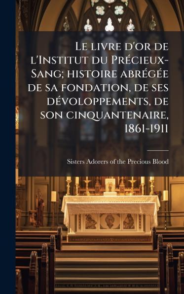 Le livre d'or de l'Institut du PrÃ©cieux-Sang; histoire abrÃ©gÃ©e de sa fondation de ses dÃ©voloppements de son cinquantenaire 1861-1911