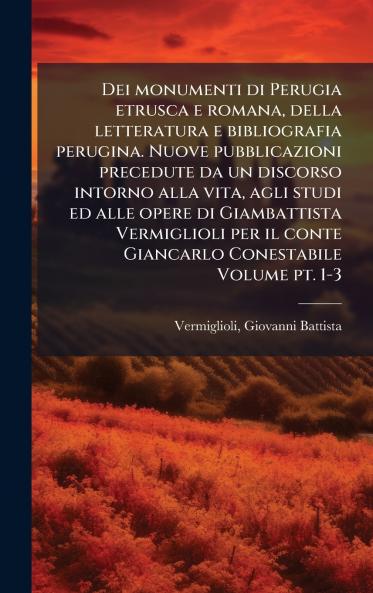 Dei monumenti di Perugia etrusca e romana della letteratura e bibliografia perugina. Nuove pubblicazioni precedute da un discorso intorno alla vita agli studi ed alle opere di Giambattista Vermiglioli per il conte Giancarlo Conestabile Volume pt. 1-3