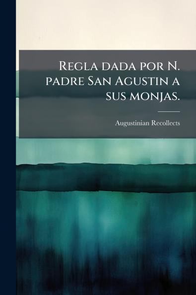 Regla dada por N. padre San Agustin a sus monjas.