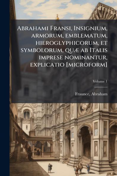 Abrahami Fransi Insignium armorum emblematum hieroglyphicorum et symbolorum quÃ¦ ab Italis imprese nominantur explicatio [microform]