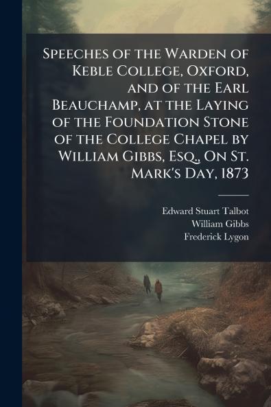 Speeches of the Warden of Keble College Oxford and of the Earl Beauchamp at the Laying of the Foundation Stone of the College Chapel by William Gibbs Esq. On St. Mark's Day 1873