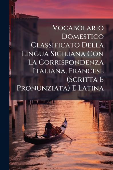 Vocabolario Domestico Classificato Della Lingua Siciliana Con La Corrispondenza Italiana Francese (Scritta E Pronunziata) E Latina