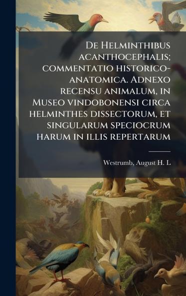 De Helminthibus acanthocephalis; commentatio historico-anatomica. Adnexo recensu animalum in Museo vindobonensi circa helminthes dissectorum et singularum speciocrum harum in illis repertarum