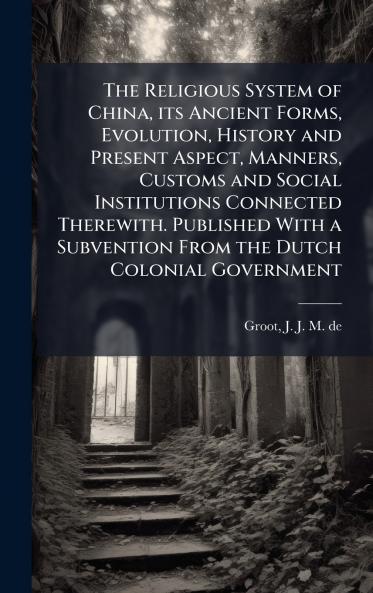 The Religious System of China its Ancient Forms Evolution History and Present Aspect Manners Customs and Social Institutions Connected Therewith. Published With a Subvention From the Dutch Colonial Government