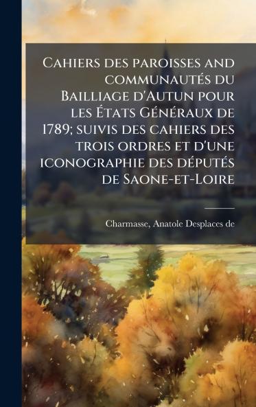 Cahiers des paroisses and communautÃ©s du Bailliage d'Autun pour les Ãtats GÃ©nÃ©raux de 1789; suivis des cahiers des trois ordres et d'une iconographie des dÃ©putÃ©s de Saone-et-Loire