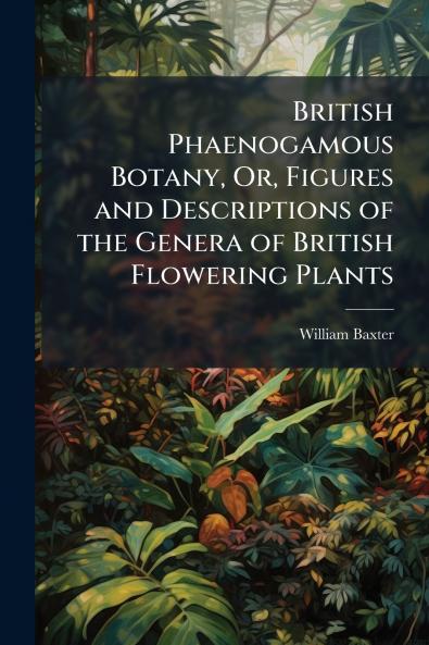 British Phaenogamous Botany Or Figures and Descriptions of the Genera of British Flowering Plants