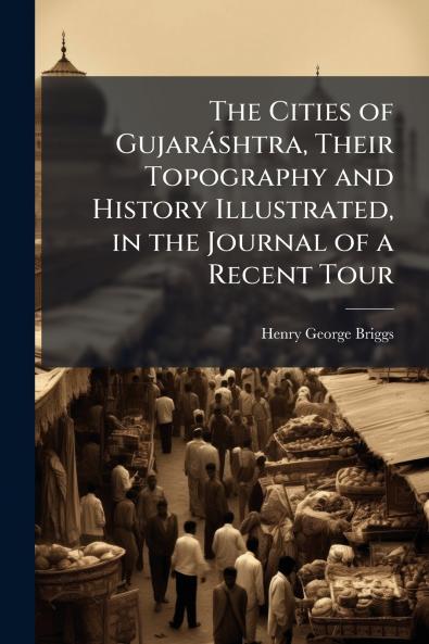 The Cities of GujarÃ¡shtra Their Topography and History Illustrated in the Journal of a Recent Tour