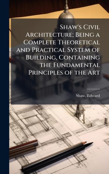 Shaw's Civil Architecture; Being a Complete Theoretical and Practical System of Building Containing the Fundamental Principles of the Art