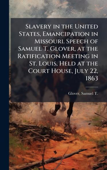 Slavery in the United States Emancipation in Missouri. Speech of Samuel T. Glover at the Ratification Meeting in St. Louis Held at the Court House July 22 1863