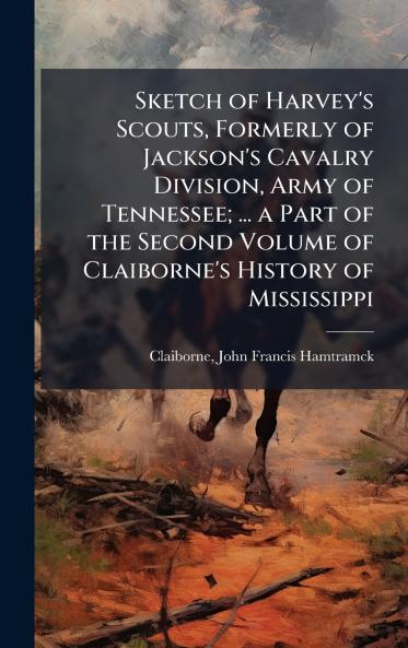 Sketch of Harvey's Scouts Formerly of Jackson's Cavalry Division Army of Tennessee; ... a Part of the Second Volume of Claiborne's History of Mississippi