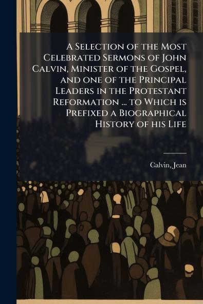 A Selection of the Most Celebrated Sermons of John Calvin Minister of the Gospel and one of the Principal Leaders in the Protestant Reformation ... to Which is Prefixed a Biographical History of his Life