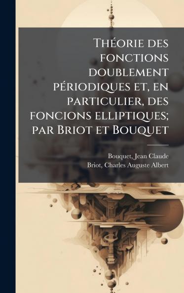 ThÃ©orie des fonctions doublement pÃ©riodiques et en particulier des foncions elliptiques; par Briot et Bouquet
