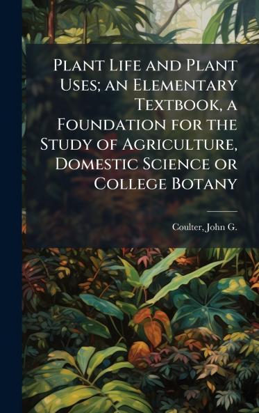 Plant Life and Plant Uses; an Elementary Textbook a Foundation for the Study of Agriculture Domestic Science or College Botany