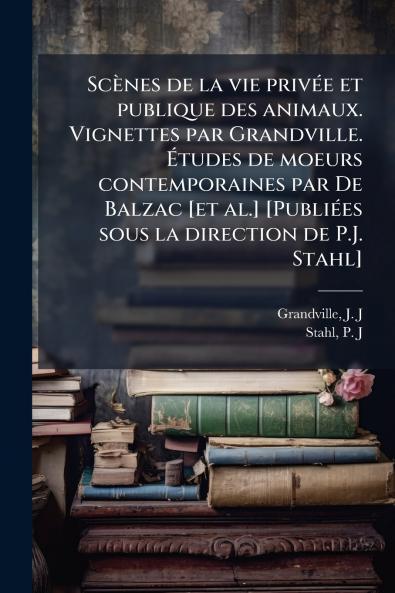 ScÃ¨nes de la vie privÃ©e et publique des animaux. Vignettes par Grandville. Ãtudes de moeurs contemporaines par De Balzac [et al.] [PubliÃ©es sous la direction de P.J. Stahl]