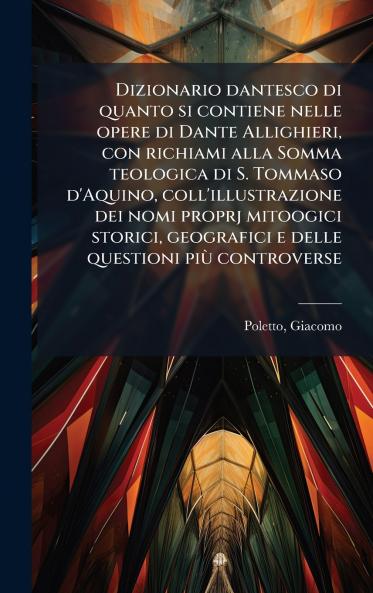 Dizionario dantesco di quanto si contiene nelle opere di Dante Allighieri con richiami alla Somma teologica di S. Tommaso d'Aquino coll'illustrazione dei nomi proprj mitoogici storici geografici e delle questioni piÃ¹ controverse