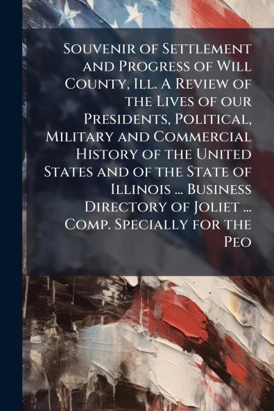 Souvenir of Settlement and Progress of Will County Ill. A Review of the Lives of our Presidents Political Military and Commercial History of the United States and of the State of Illinois ... Business Directory of Joliet ... Comp. Specially for the Peo