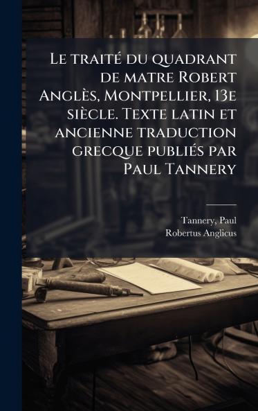 Le traitÃ© du quadrant de matre Robert AnglÃ¨s Montpellier 13e siÃ¨cle. Texte latin et ancienne traduction grecque publiÃ©s par Paul Tannery