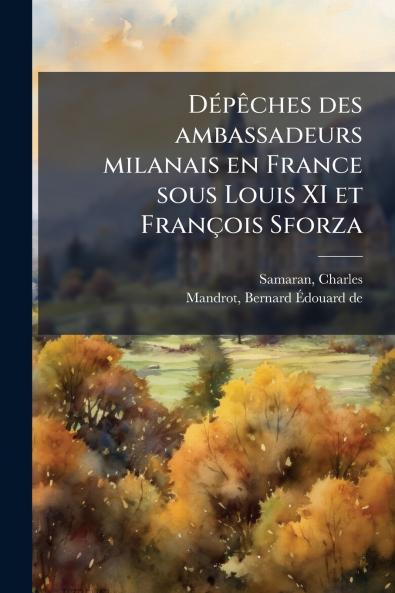 DÃ©pÃªches des ambassadeurs milanais en France sous Louis XI et FranÃ§ois Sforza