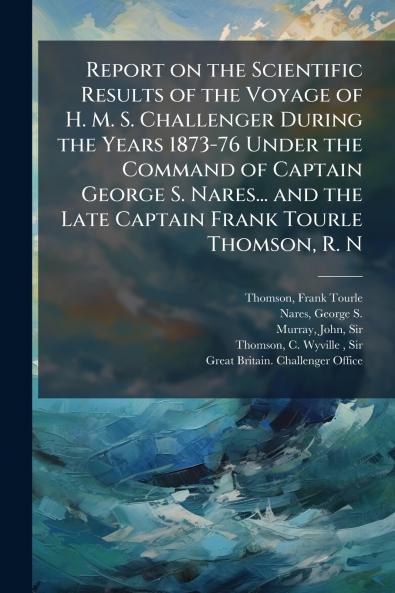 Report on the Scientific Results of the Voyage of H. M. S. Challenger During the Years 1873-76 Under the Command of Captain George S. Nares... and the Late Captain Frank Tourle Thomson R. N