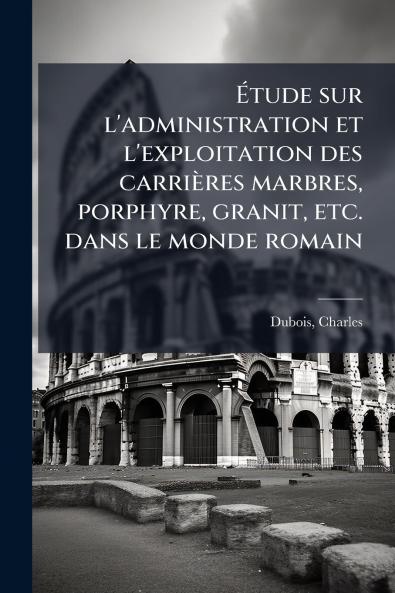 Ã?tude sur l'administration et l'exploitation des carriÃ¨res marbres porphyre granit etc. dans le monde romain