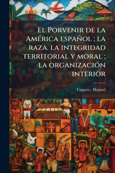 El Porvenir de la AmÃ©rica espaÃ±ol ; la raza. la integridad territorial y moral ; la organizaciÃ³n interior