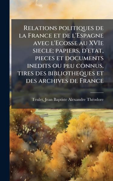 Relations politiques de la France et de l'Espagne avec l'Ecosse au XVIe siecle; papiers d'etat pieces et documents inedits ou peu connus tires des bibliotheques et des archives de France