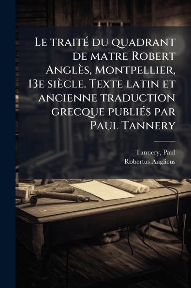 Le traitÃ© du quadrant de matre Robert AnglÃ¨s Montpellier 13e siÃ¨cle. Texte latin et ancienne traduction grecque publiÃ©s par Paul Tannery