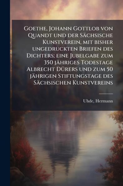 Goethe Johann Gottlob von Quandt und der SÃ¤chsische Kunstverein mit bisher ungedruckten Briefen des Dichters; eine Jubelgabe zum 350 jÃ¤hriges Todestage Albrecht DÃ¼rers und zum 50 jÃ¤hrigen Stiftungstage des SÃ¤chsischen Kunstvereins