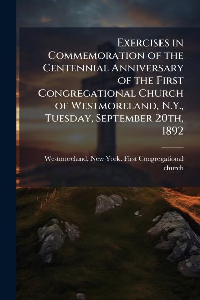 Exercises in Commemoration of the Centennial Anniversary of the First Congregational Church of Westmoreland N.Y. Tuesday September 20th 1892