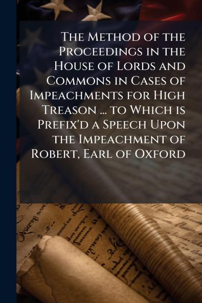 The Method of the Proceedings in the House of Lords and Commons in Cases of Impeachments for High Treason ... to Which is Prefix'd a Speech Upon the Impeachment of Robert Earl of Oxford