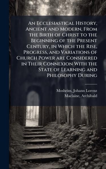 An Ecclesiastical History Ancient and Modern From the Birth of Christ to the Beginning of the Present Century in Which the Rise Progress and Variations of Church Power are Considered in Their Connexion With the State of Learning and Philosophy During