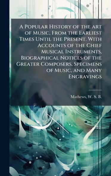 A Popular History of the art of Music From the Earliest Times Until the Present. With Accounts of the Chief Musical Instruments Biographical Notices of the Greater Composers Specimens of Music and Many Engravings