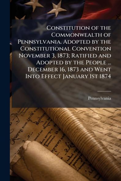 Constitution of the Commonwealth of Pennsylvania. Adopted by the Constitutional Convention November 3 1873; Ratified and Adopted by the People ... December 16 1873 and Went Into Effect January 1st 1874