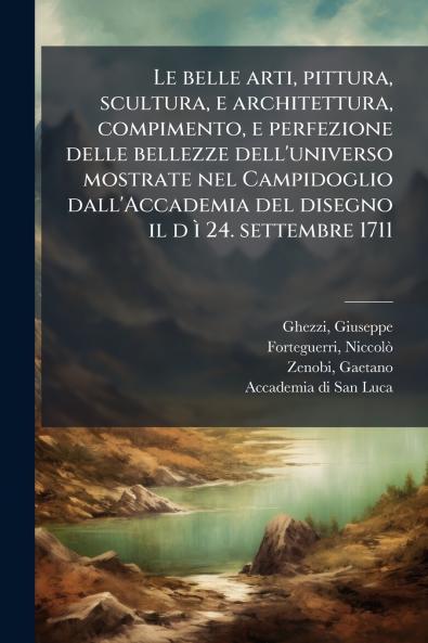 Le belle arti pittura scultura e architettura compimento e perfezione delle bellezze dell'universo mostrate nel Campidoglio dall'Accademia del disegno il d Ã¬ 24. settembre 1711