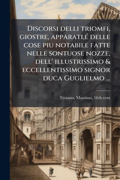 Discorsi delli triomfi giostre apparatiÃ© delle cose piu notabile fatte nelle sontuose nozze dell' illustrissimo & eccellentissimo signor duca Guglielmo ...