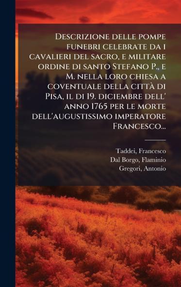 Descrizione delle pompe funebri celebrate da i cavalieri del sacro e militare ordine di santo Stefano P. e M. nella loro chiesa a coventuale della cittÃ  di Pisa il di 19. diciembre dell' anno 1765 per le morte dell'augustissimo imperatore Francesco...