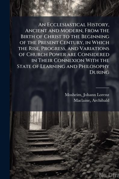An Ecclesiastical History Ancient and Modern From the Birth of Christ to the Beginning of the Present Century in Which the Rise Progress and Variations of Church Power are Considered in Their Connexion With the State of Learning and Philosophy During