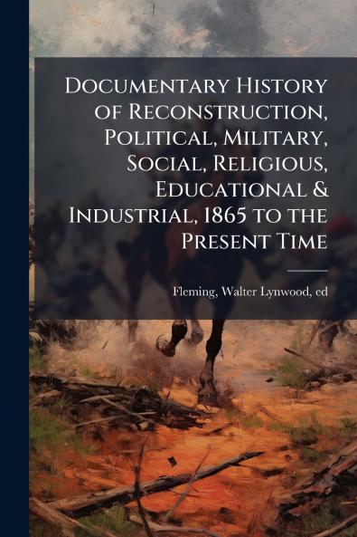 Documentary History of Reconstruction Political Military Social Religious Educational & Industrial 1865 to the Present Time