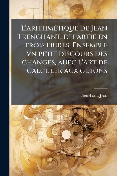 L'arithmÃ©tique de Jean Trenchant departie en trois liures. Ensemble vn petit discours des changes auec l'art de calculer aux getons