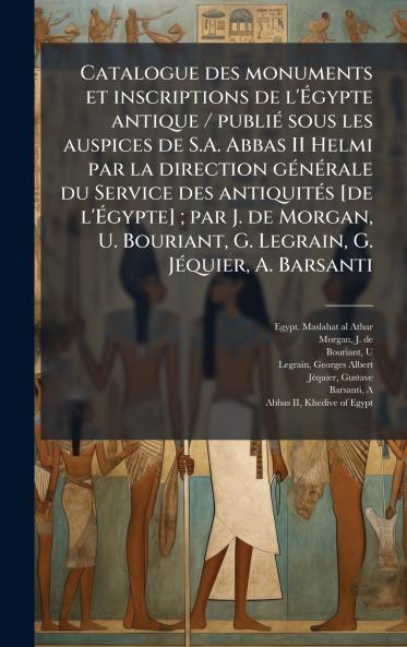 Catalogue des monuments et inscriptions de l'Ã?gypte antique / publiÃ© sous les auspices de S.A. Abbas II Helmi par la direction gÃ©nÃ©rale du Service des antiquitÃ©s [de l'Ã?gypte] ; par J. de Morgan U. Bouriant G. Legrain G. JÃ©quier A. Barsanti
